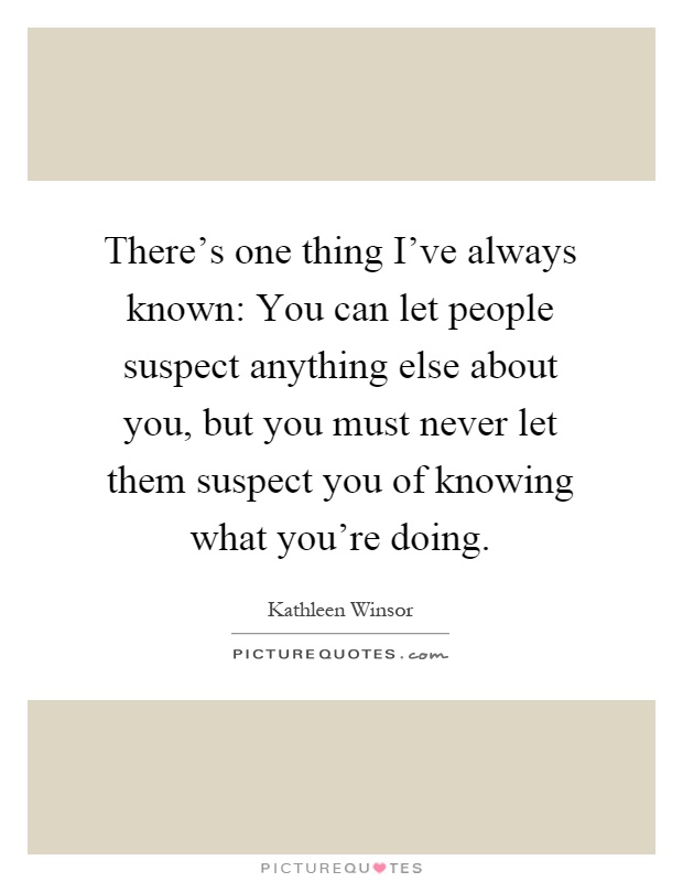 There's one thing I've always known: You can let people suspect anything else about you, but you must never let them suspect you of knowing what you're doing Picture Quote #1
