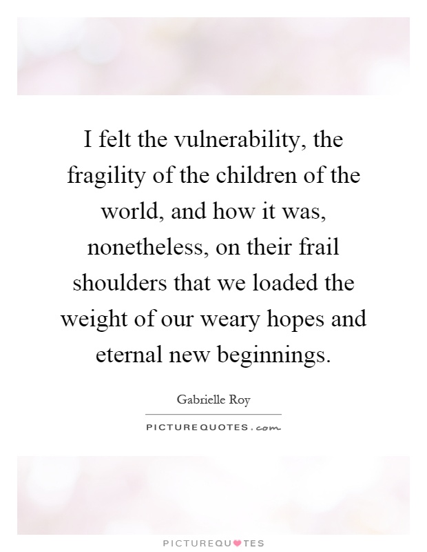 I felt the vulnerability, the fragility of the children of the world, and how it was, nonetheless, on their frail shoulders that we loaded the weight of our weary hopes and eternal new beginnings Picture Quote #1