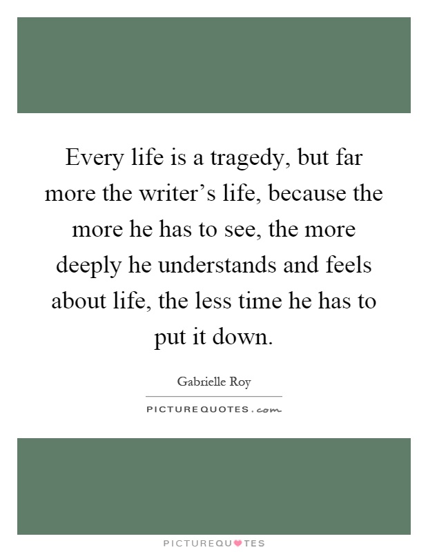 Every life is a tragedy, but far more the writer's life, because the more he has to see, the more deeply he understands and feels about life, the less time he has to put it down Picture Quote #1