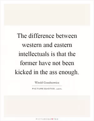 The difference between western and eastern intellectuals is that the former have not been kicked in the ass enough Picture Quote #1
