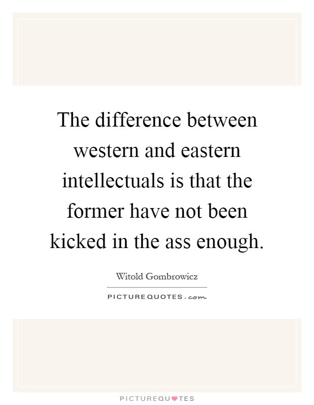 The difference between western and eastern intellectuals is that the former have not been kicked in the ass enough Picture Quote #1