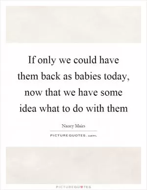 If only we could have them back as babies today, now that we have some idea what to do with them Picture Quote #1