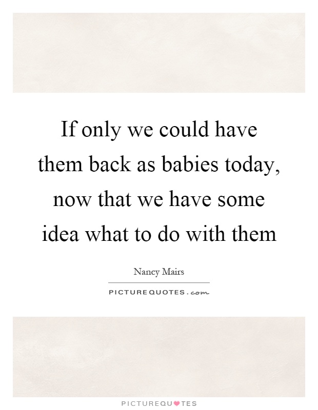 If only we could have them back as babies today, now that we have some idea what to do with them Picture Quote #1