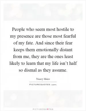 People who seem most hostile to my presence are those most fearful of my fate. And since their fear keeps them emotionally distant from me, they are the ones least likely to learn that my life isn’t half so dismal as they assume Picture Quote #1