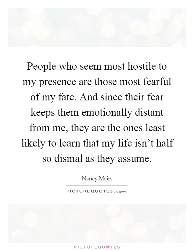 People who seem most hostile to my presence are those most fearful of my fate. And since their fear keeps them emotionally distant from me, they are the ones least likely to learn that my life isn't half so dismal as they assume Picture Quote #1