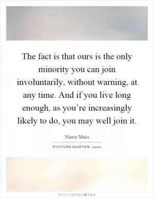 The fact is that ours is the only minority you can join involuntarily, without warning, at any time. And if you live long enough, as you’re increasingly likely to do, you may well join it Picture Quote #1