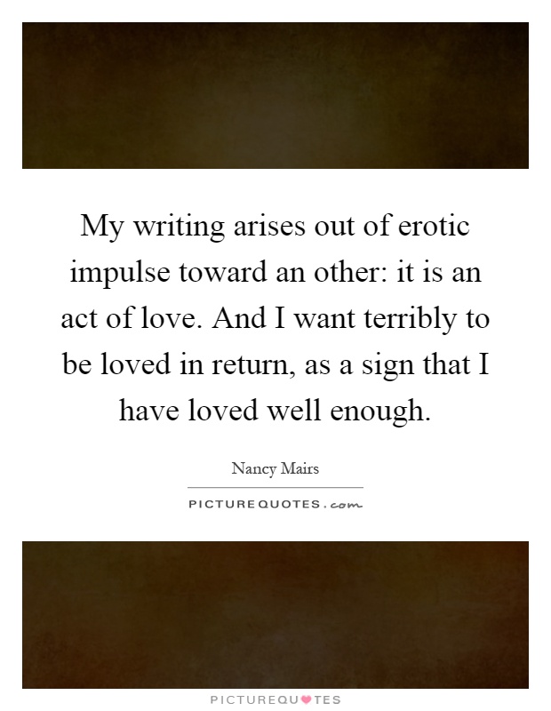 My writing arises out of erotic impulse toward an other: it is an act of love. And I want terribly to be loved in return, as a sign that I have loved well enough Picture Quote #1