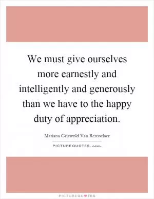 We must give ourselves more earnestly and intelligently and generously than we have to the happy duty of appreciation Picture Quote #1