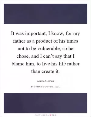 It was important, I know, for my father as a product of his times not to be vulnerable, so he chose, and I can’t say that I blame him, to live his life rather than create it Picture Quote #1