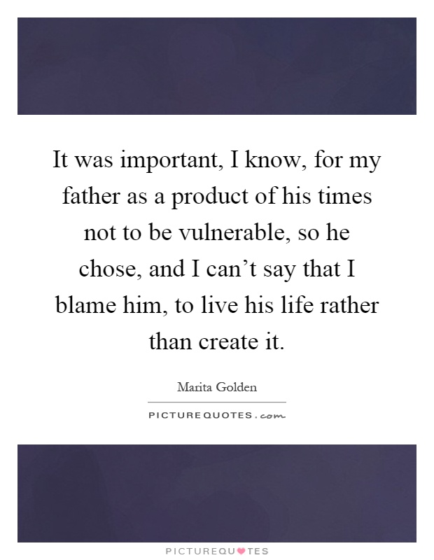 It was important, I know, for my father as a product of his times not to be vulnerable, so he chose, and I can't say that I blame him, to live his life rather than create it Picture Quote #1