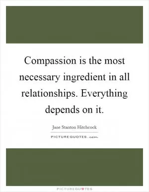 Compassion is the most necessary ingredient in all relationships. Everything depends on it Picture Quote #1