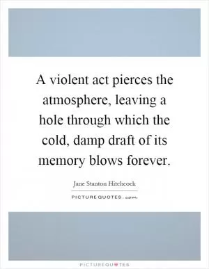 A violent act pierces the atmosphere, leaving a hole through which the cold, damp draft of its memory blows forever Picture Quote #1
