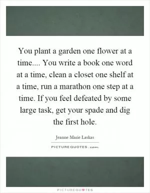 You plant a garden one flower at a time.... You write a book one word at a time, clean a closet one shelf at a time, run a marathon one step at a time. If you feel defeated by some large task, get your spade and dig the first hole Picture Quote #1