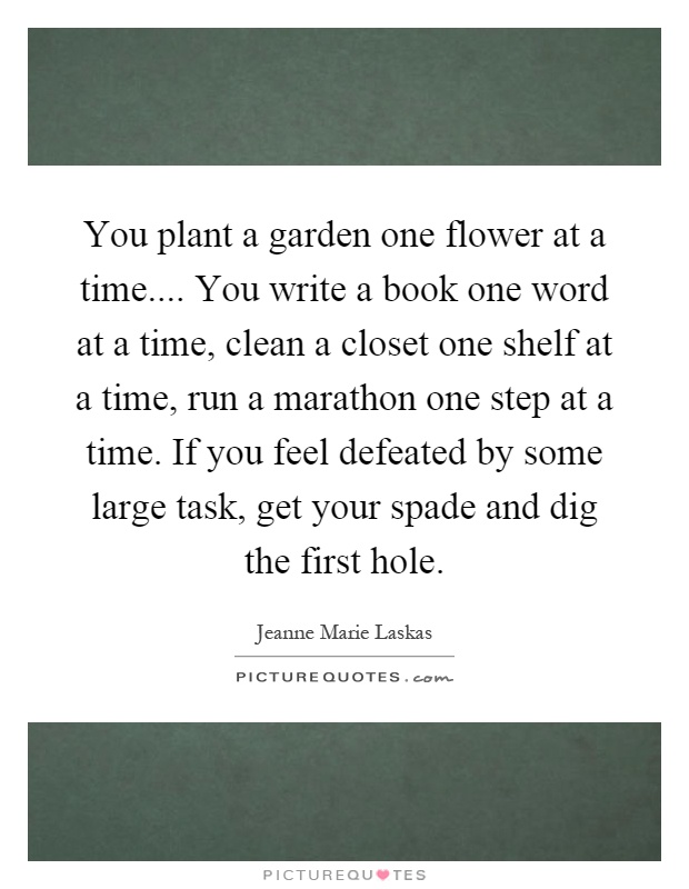 You plant a garden one flower at a time.... You write a book one word at a time, clean a closet one shelf at a time, run a marathon one step at a time. If you feel defeated by some large task, get your spade and dig the first hole Picture Quote #1