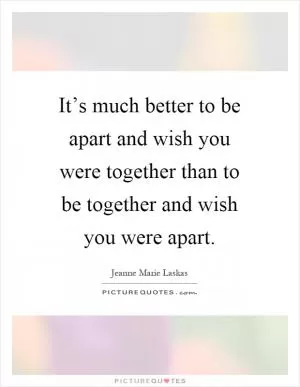 It’s much better to be apart and wish you were together than to be together and wish you were apart Picture Quote #1