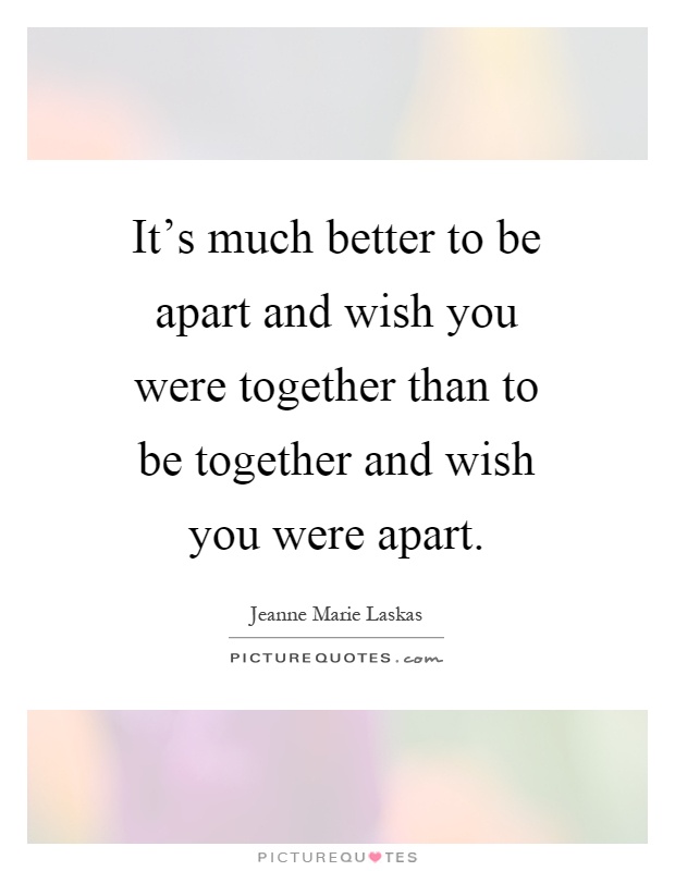 It's much better to be apart and wish you were together than to be together and wish you were apart Picture Quote #1