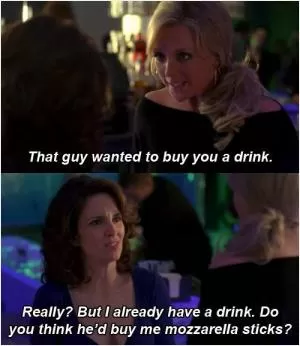 That guy wanted to buy you a drink. Really? But I already have a drink. Do you think he’d buy me mozzarella sticks? Picture Quote #1