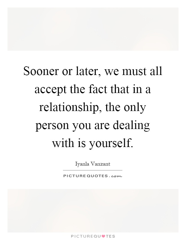 Sooner or later, we must all accept the fact that in a relationship, the only person you are dealing with is yourself Picture Quote #1