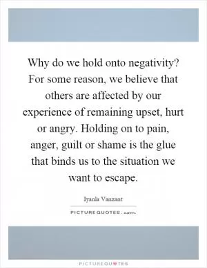 Why do we hold onto negativity? For some reason, we believe that others are affected by our experience of remaining upset, hurt or angry. Holding on to pain, anger, guilt or shame is the glue that binds us to the situation we want to escape Picture Quote #1