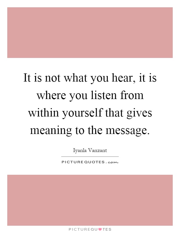 It is not what you hear, it is where you listen from within yourself that gives meaning to the message Picture Quote #1