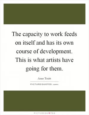 The capacity to work feeds on itself and has its own course of development. This is what artists have going for them Picture Quote #1
