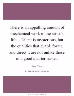 There is an appalling amount of mechanical work in the artist’s life... Talent is mysterious, but the qualities that guard, foster, and direct it are not unlike those of a good quartermaster Picture Quote #1