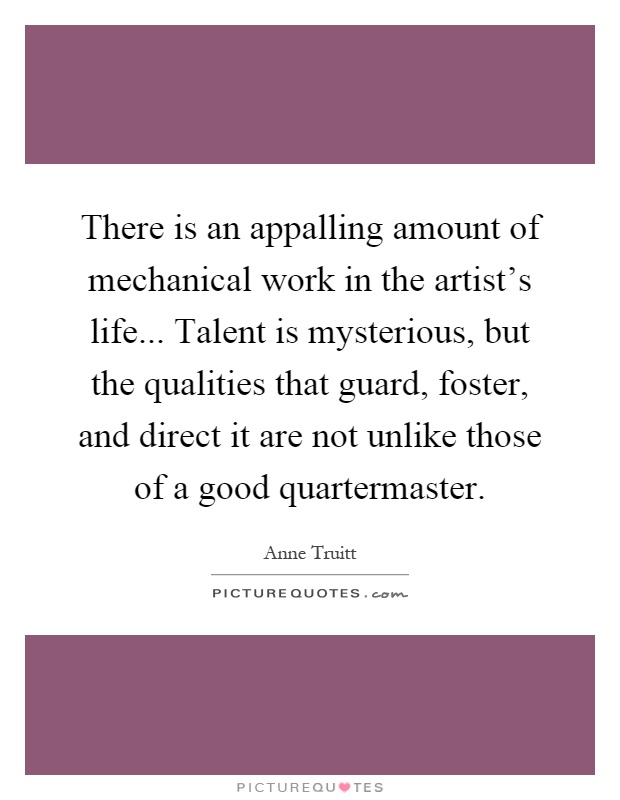 There is an appalling amount of mechanical work in the artist's life... Talent is mysterious, but the qualities that guard, foster, and direct it are not unlike those of a good quartermaster Picture Quote #1