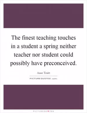 The finest teaching touches in a student a spring neither teacher nor student could possibly have preconceived Picture Quote #1