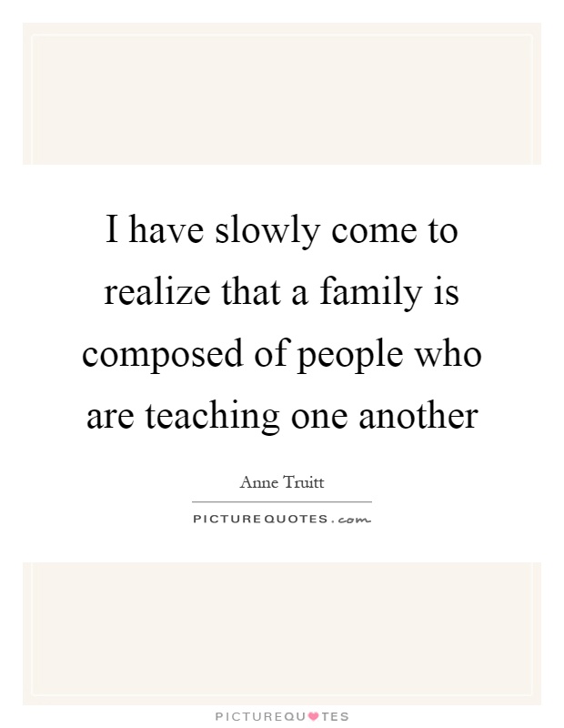 I have slowly come to realize that a family is composed of people who are teaching one another Picture Quote #1