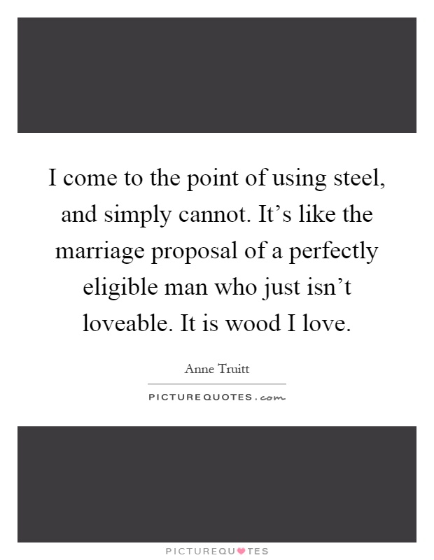 I come to the point of using steel, and simply cannot. It's like the marriage proposal of a perfectly eligible man who just isn't loveable. It is wood I love Picture Quote #1