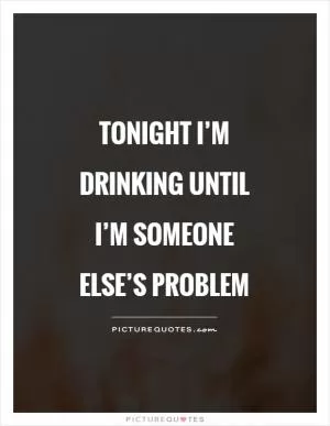 Tonight I’m drinking until I’m someone else’s problem Picture Quote #1