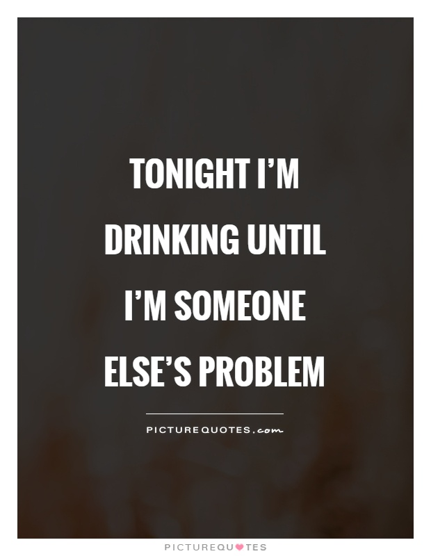 Tonight I'm drinking until I'm someone else's problem Picture Quote #1
