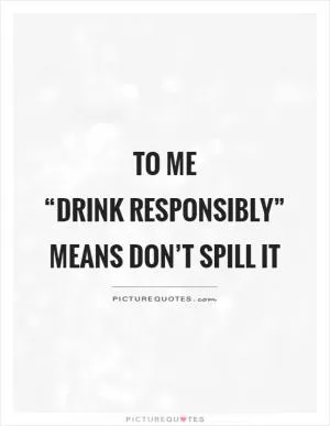 To me “drink responsibly” means don’t spill it Picture Quote #1