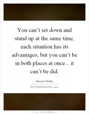 You can’t set down and stand up at the same time, each situation has its advantages, but you can’t be in both places at once... it can’t be did Picture Quote #1
