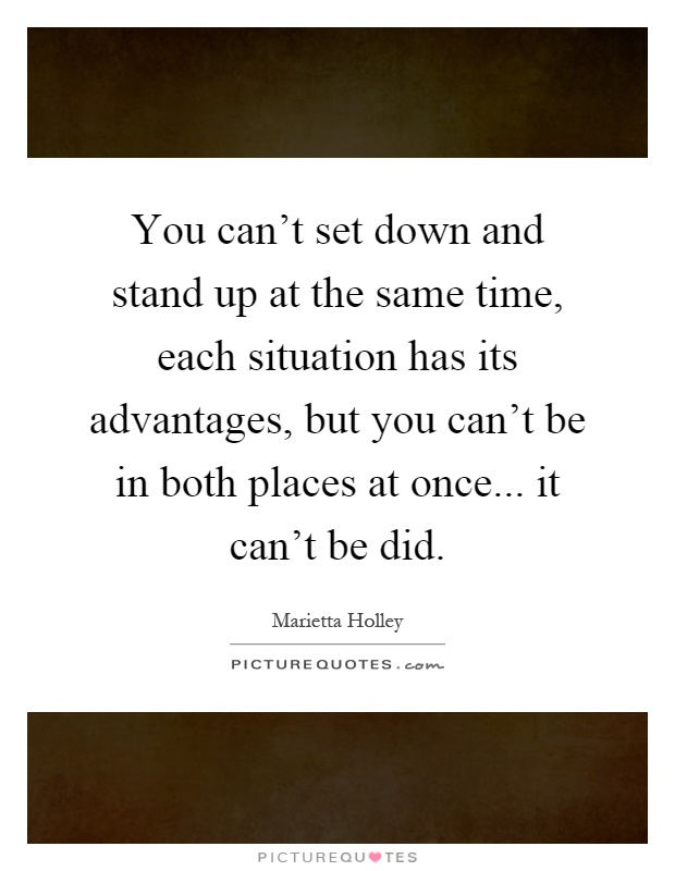 You can't set down and stand up at the same time, each situation has its advantages, but you can't be in both places at once... it can't be did Picture Quote #1