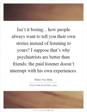 Isn’t it boring... how people always want to tell you their own stories instead of listening to yours? I suppose that’s why psychiatrists are better than friends; the paid listener doesn’t interrupt with his own experiences Picture Quote #1