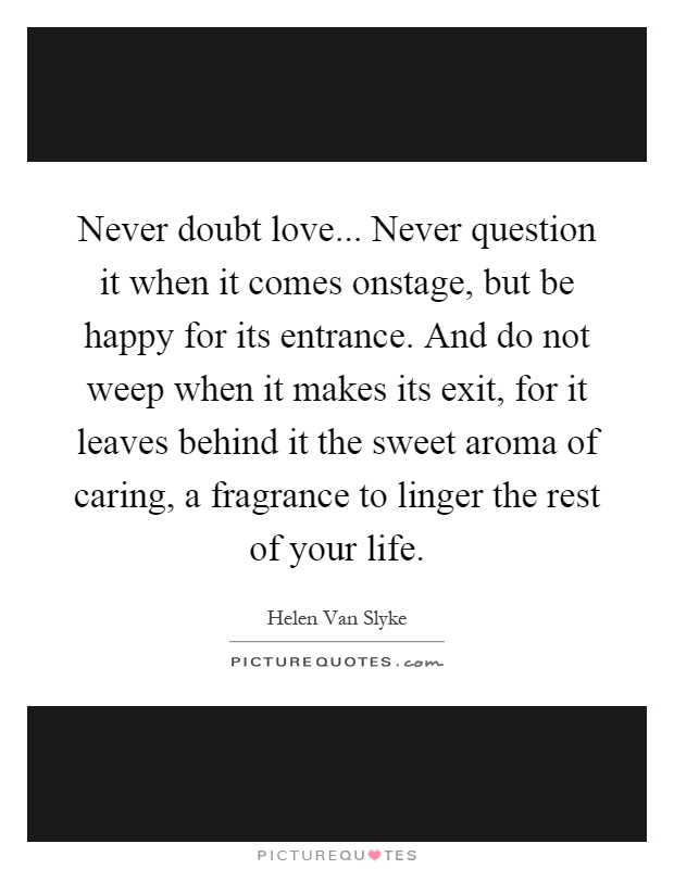 Never doubt love... Never question it when it comes onstage, but be happy for its entrance. And do not weep when it makes its exit, for it leaves behind it the sweet aroma of caring, a fragrance to linger the rest of your life Picture Quote #1