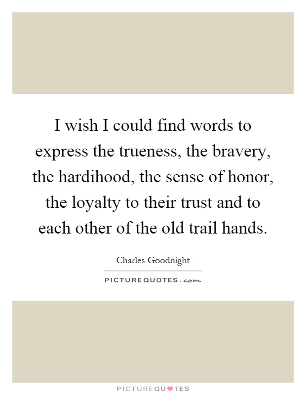 I wish I could find words to express the trueness, the bravery, the hardihood, the sense of honor, the loyalty to their trust and to each other of the old trail hands Picture Quote #1