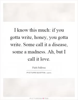 I know this much: if you gotta write, honey, you gotta write. Some call it a disease, some a madness. Ah, but I call it love Picture Quote #1
