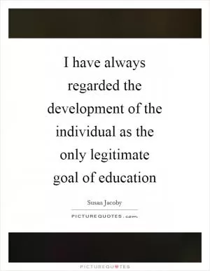 I have always regarded the development of the individual as the only legitimate goal of education Picture Quote #1