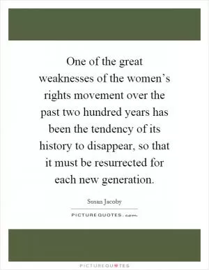 One of the great weaknesses of the women’s rights movement over the past two hundred years has been the tendency of its history to disappear, so that it must be resurrected for each new generation Picture Quote #1