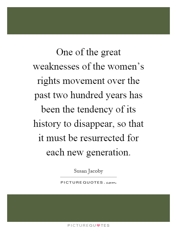 One of the great weaknesses of the women's rights movement over the past two hundred years has been the tendency of its history to disappear, so that it must be resurrected for each new generation Picture Quote #1