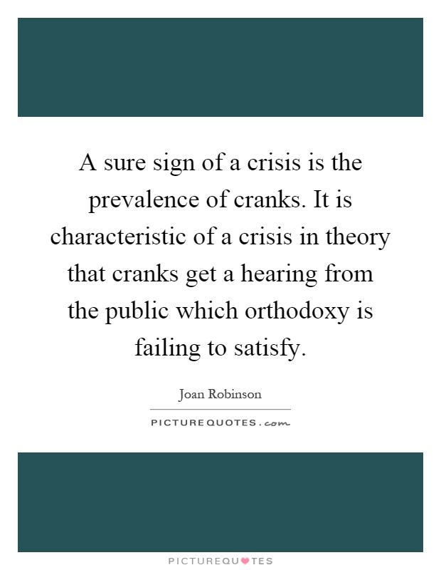 A sure sign of a crisis is the prevalence of cranks. It is characteristic of a crisis in theory that cranks get a hearing from the public which orthodoxy is failing to satisfy Picture Quote #1