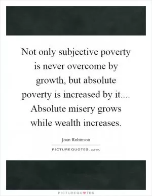 Not only subjective poverty is never overcome by growth, but absolute poverty is increased by it.... Absolute misery grows while wealth increases Picture Quote #1