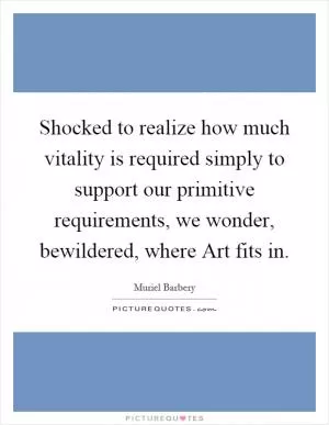 Shocked to realize how much vitality is required simply to support our primitive requirements, we wonder, bewildered, where Art fits in Picture Quote #1