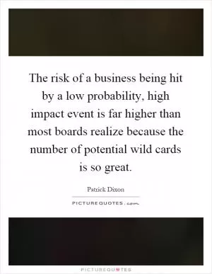 The risk of a business being hit by a low probability, high impact event is far higher than most boards realize because the number of potential wild cards is so great Picture Quote #1