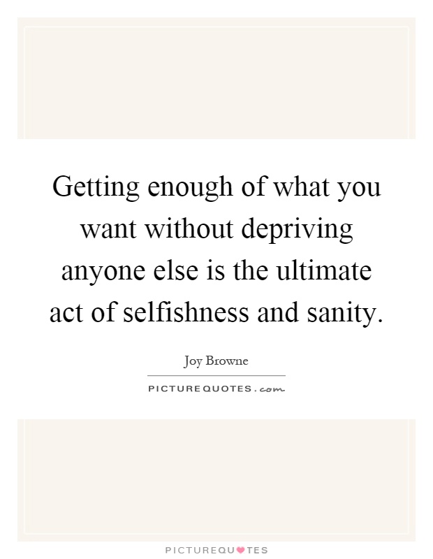 Getting enough of what you want without depriving anyone else is the ultimate act of selfishness and sanity Picture Quote #1