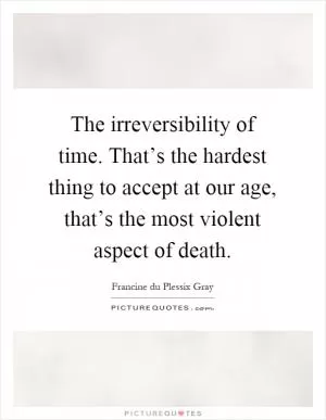 The irreversibility of time. That’s the hardest thing to accept at our age, that’s the most violent aspect of death Picture Quote #1