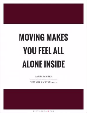 Moving makes you feel all alone inside Picture Quote #1