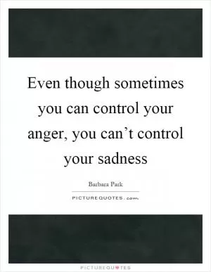 Even though sometimes you can control your anger, you can’t control your sadness Picture Quote #1